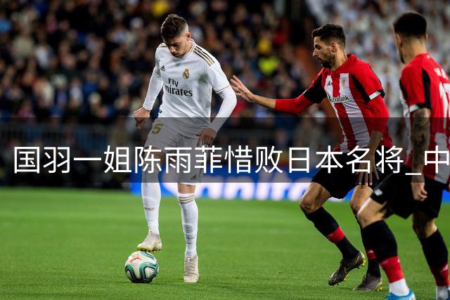 国羽一姐陈雨菲惜败日本名将 中国公开赛与女单冠军擦肩